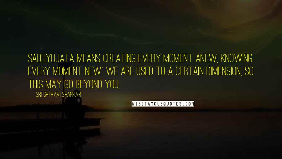 Sri Sri Ravi Shankar Quotes: Sadhyojata means creating every moment anew, knowing every moment new.' We are used to a certain dimension, so this may go beyond you.