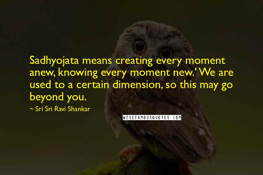 Sri Sri Ravi Shankar Quotes: Sadhyojata means creating every moment anew, knowing every moment new.' We are used to a certain dimension, so this may go beyond you.