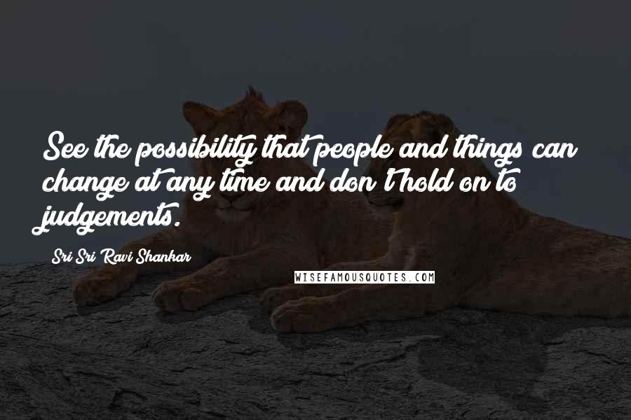 Sri Sri Ravi Shankar Quotes: See the possibility that people and things can change at any time and don't hold on to judgements.