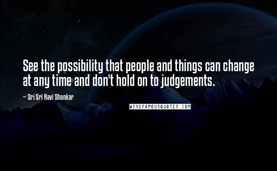 Sri Sri Ravi Shankar Quotes: See the possibility that people and things can change at any time and don't hold on to judgements.