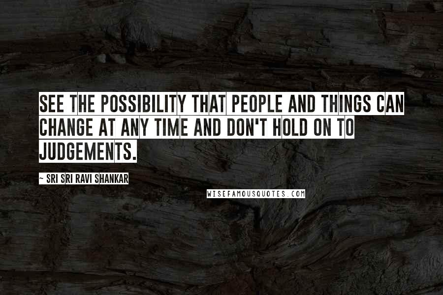 Sri Sri Ravi Shankar Quotes: See the possibility that people and things can change at any time and don't hold on to judgements.