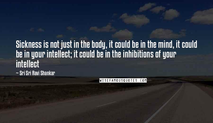 Sri Sri Ravi Shankar Quotes: Sickness is not just in the body, it could be in the mind, it could be in your intellect; it could be in the inhibitions of your intellect