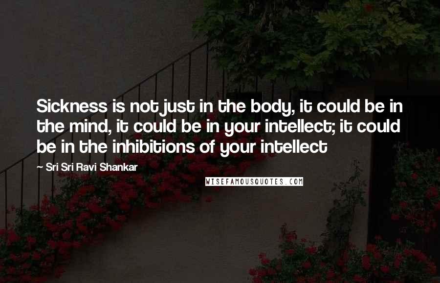 Sri Sri Ravi Shankar Quotes: Sickness is not just in the body, it could be in the mind, it could be in your intellect; it could be in the inhibitions of your intellect