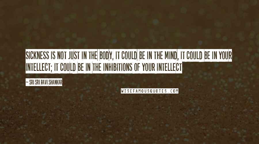 Sri Sri Ravi Shankar Quotes: Sickness is not just in the body, it could be in the mind, it could be in your intellect; it could be in the inhibitions of your intellect