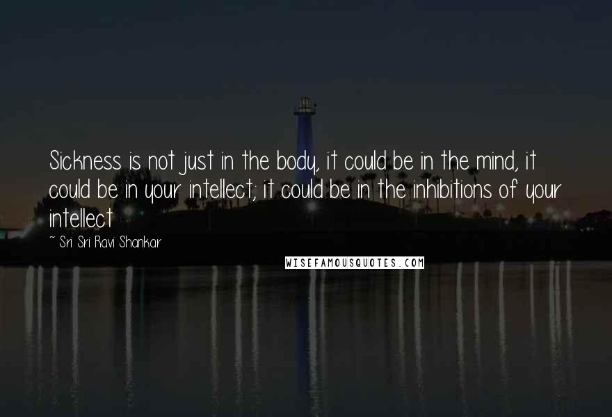 Sri Sri Ravi Shankar Quotes: Sickness is not just in the body, it could be in the mind, it could be in your intellect; it could be in the inhibitions of your intellect