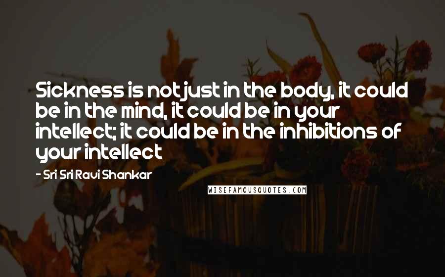 Sri Sri Ravi Shankar Quotes: Sickness is not just in the body, it could be in the mind, it could be in your intellect; it could be in the inhibitions of your intellect