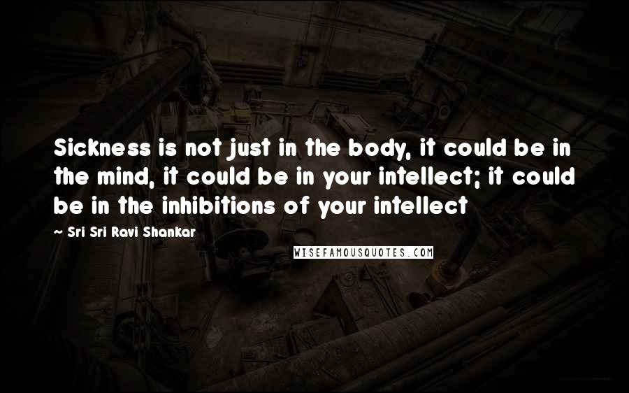 Sri Sri Ravi Shankar Quotes: Sickness is not just in the body, it could be in the mind, it could be in your intellect; it could be in the inhibitions of your intellect