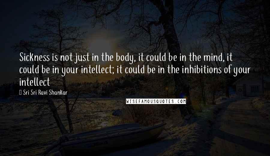 Sri Sri Ravi Shankar Quotes: Sickness is not just in the body, it could be in the mind, it could be in your intellect; it could be in the inhibitions of your intellect