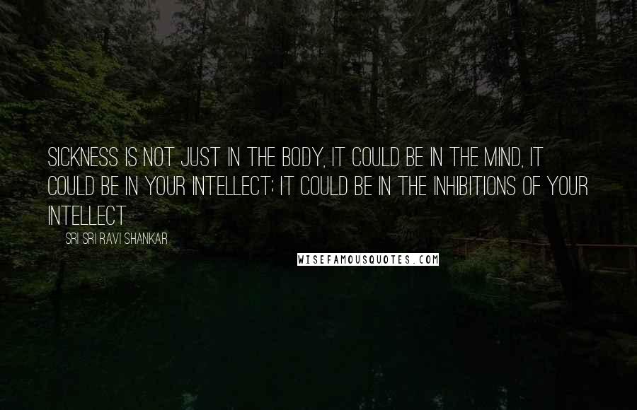 Sri Sri Ravi Shankar Quotes: Sickness is not just in the body, it could be in the mind, it could be in your intellect; it could be in the inhibitions of your intellect