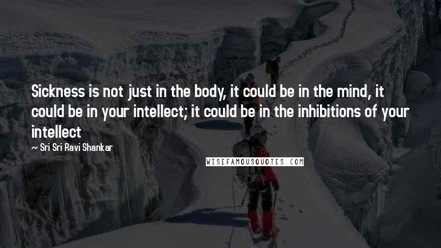 Sri Sri Ravi Shankar Quotes: Sickness is not just in the body, it could be in the mind, it could be in your intellect; it could be in the inhibitions of your intellect