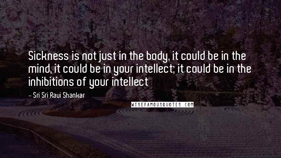 Sri Sri Ravi Shankar Quotes: Sickness is not just in the body, it could be in the mind, it could be in your intellect; it could be in the inhibitions of your intellect