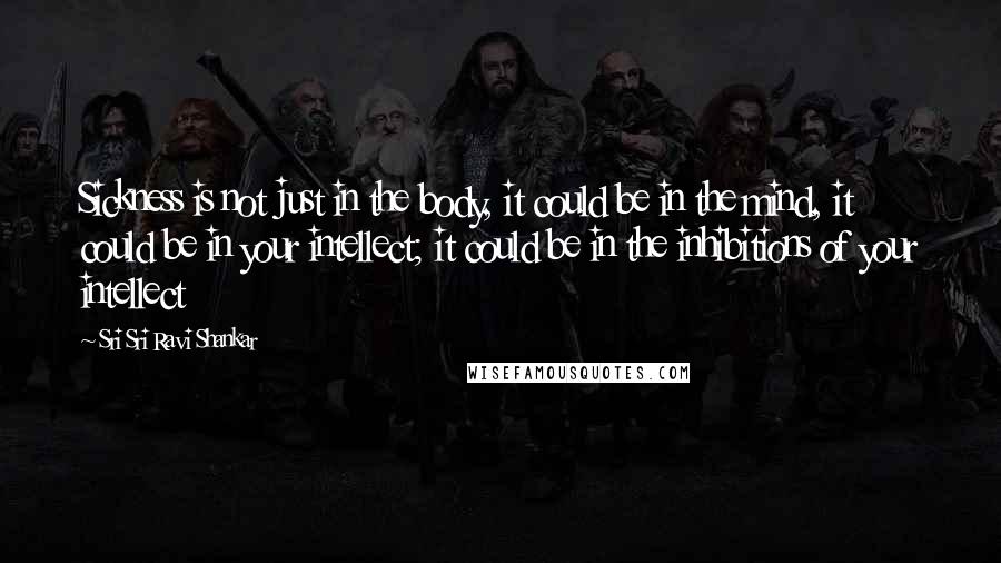 Sri Sri Ravi Shankar Quotes: Sickness is not just in the body, it could be in the mind, it could be in your intellect; it could be in the inhibitions of your intellect