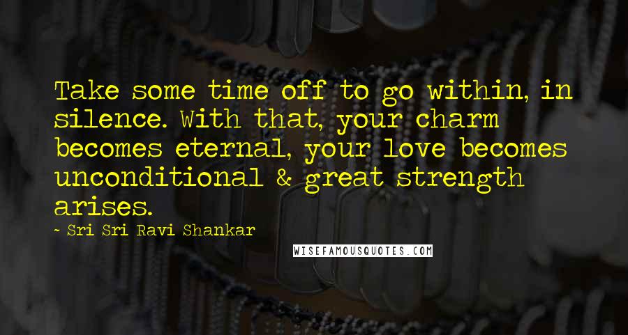 Sri Sri Ravi Shankar Quotes: Take some time off to go within, in silence. With that, your charm becomes eternal, your love becomes unconditional & great strength arises.