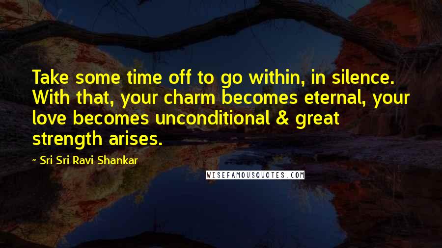 Sri Sri Ravi Shankar Quotes: Take some time off to go within, in silence. With that, your charm becomes eternal, your love becomes unconditional & great strength arises.