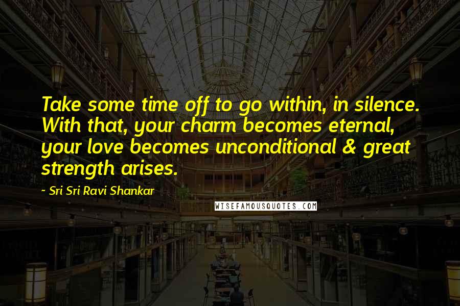 Sri Sri Ravi Shankar Quotes: Take some time off to go within, in silence. With that, your charm becomes eternal, your love becomes unconditional & great strength arises.