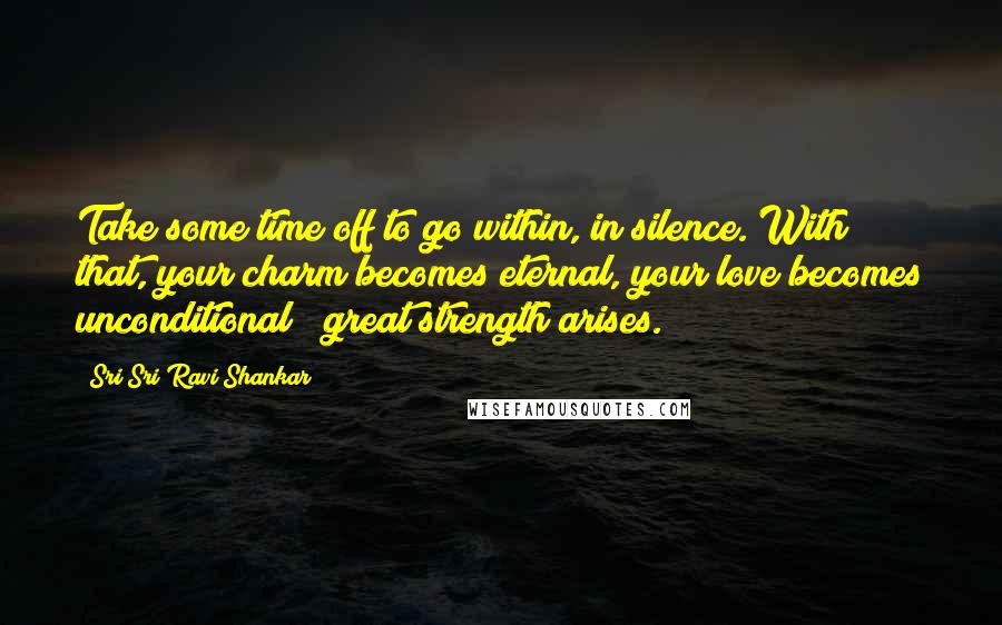 Sri Sri Ravi Shankar Quotes: Take some time off to go within, in silence. With that, your charm becomes eternal, your love becomes unconditional & great strength arises.