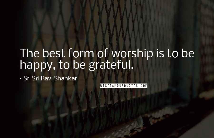 Sri Sri Ravi Shankar Quotes: The best form of worship is to be happy, to be grateful.