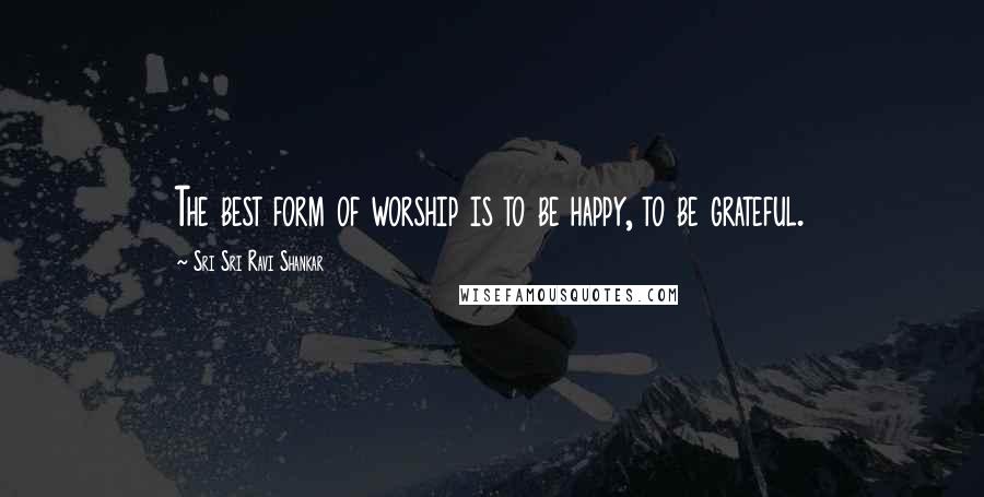 Sri Sri Ravi Shankar Quotes: The best form of worship is to be happy, to be grateful.