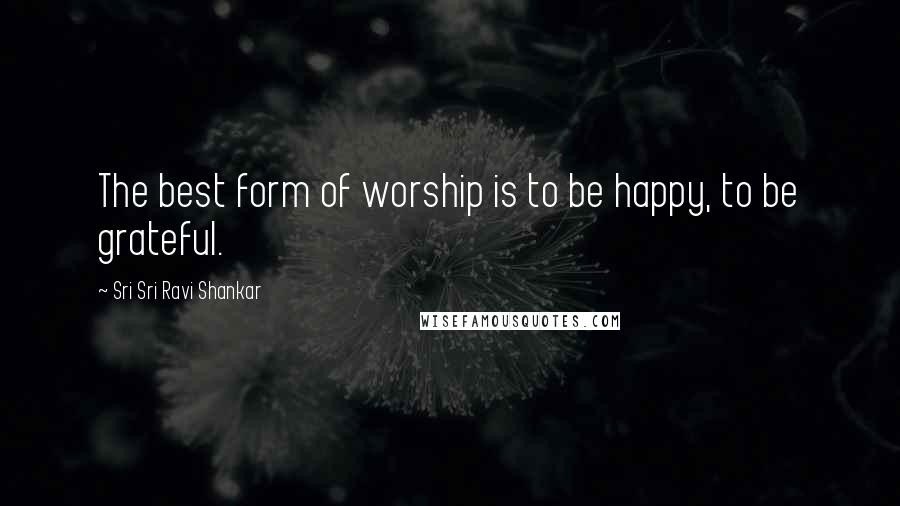 Sri Sri Ravi Shankar Quotes: The best form of worship is to be happy, to be grateful.