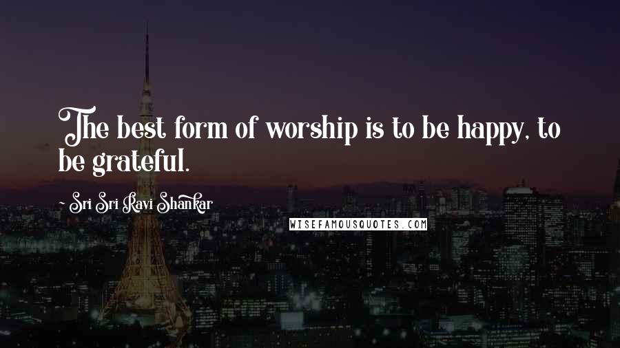 Sri Sri Ravi Shankar Quotes: The best form of worship is to be happy, to be grateful.