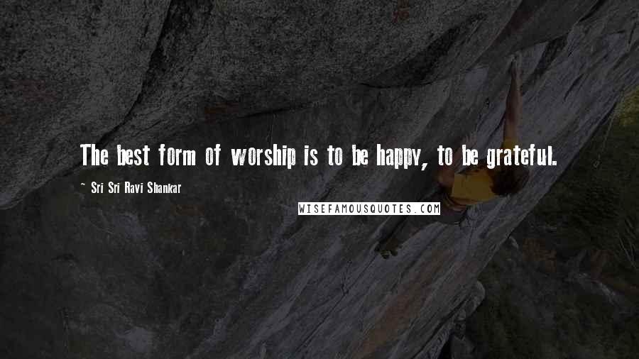 Sri Sri Ravi Shankar Quotes: The best form of worship is to be happy, to be grateful.