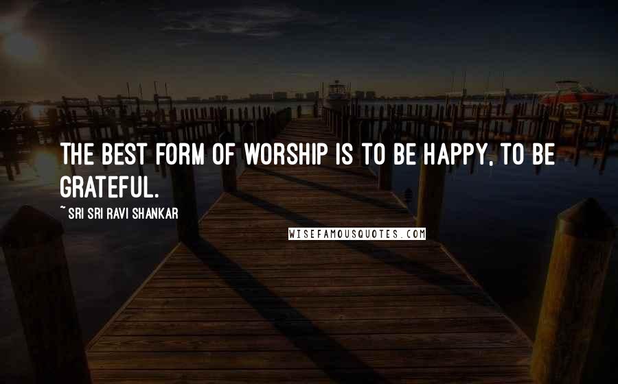 Sri Sri Ravi Shankar Quotes: The best form of worship is to be happy, to be grateful.