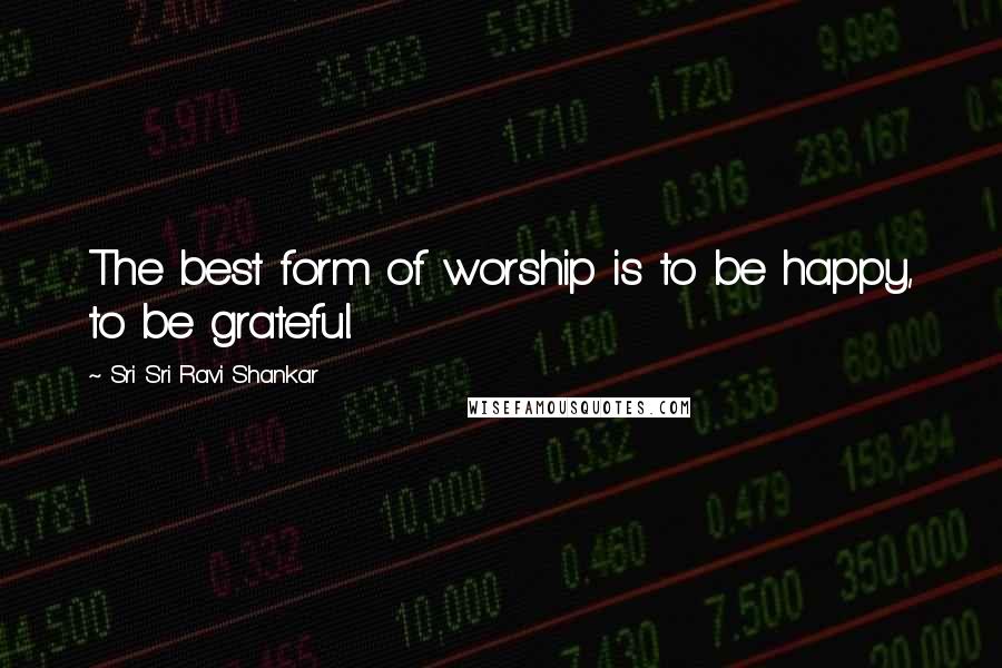 Sri Sri Ravi Shankar Quotes: The best form of worship is to be happy, to be grateful.