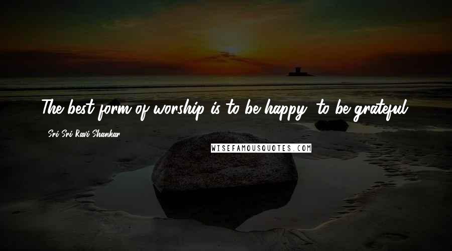 Sri Sri Ravi Shankar Quotes: The best form of worship is to be happy, to be grateful.