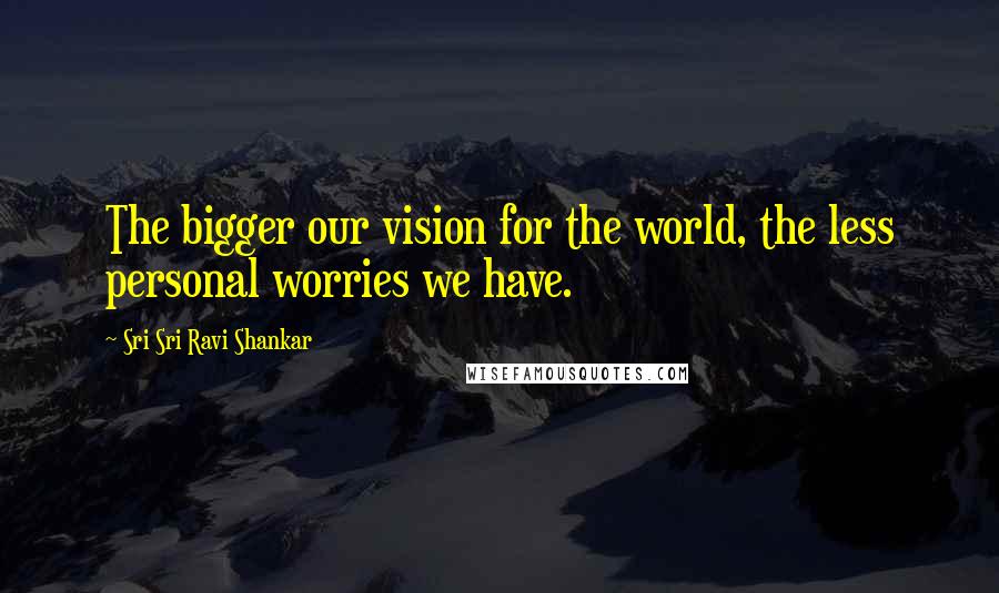 Sri Sri Ravi Shankar Quotes: The bigger our vision for the world, the less personal worries we have.