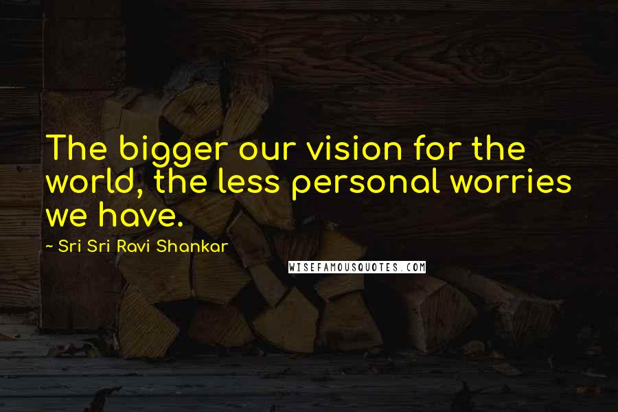 Sri Sri Ravi Shankar Quotes: The bigger our vision for the world, the less personal worries we have.