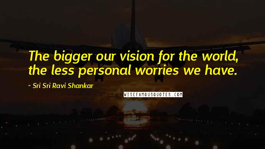 Sri Sri Ravi Shankar Quotes: The bigger our vision for the world, the less personal worries we have.