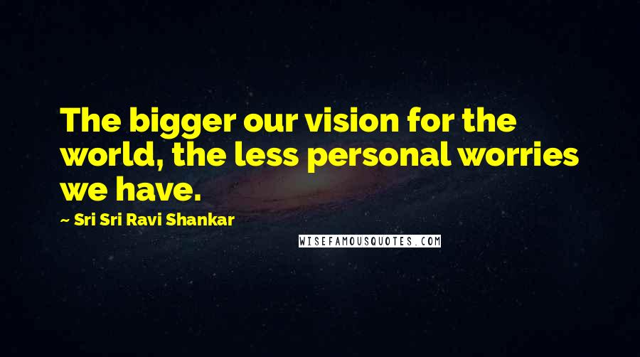 Sri Sri Ravi Shankar Quotes: The bigger our vision for the world, the less personal worries we have.