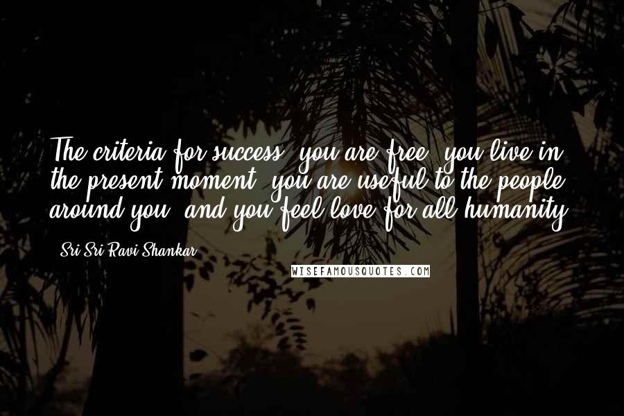 Sri Sri Ravi Shankar Quotes: The criteria for success: you are free, you live in the present moment, you are useful to the people around you, and you feel love for all humanity.