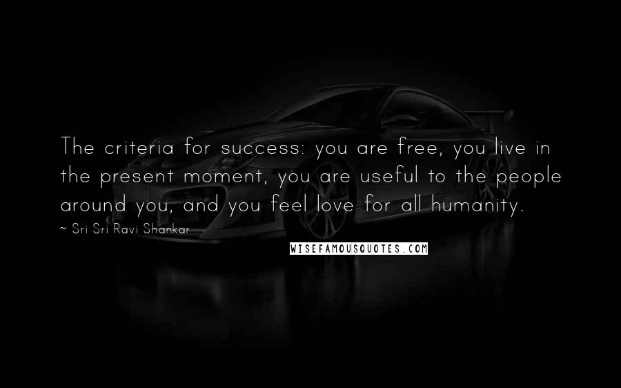 Sri Sri Ravi Shankar Quotes: The criteria for success: you are free, you live in the present moment, you are useful to the people around you, and you feel love for all humanity.