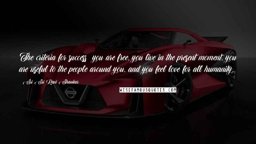 Sri Sri Ravi Shankar Quotes: The criteria for success: you are free, you live in the present moment, you are useful to the people around you, and you feel love for all humanity.