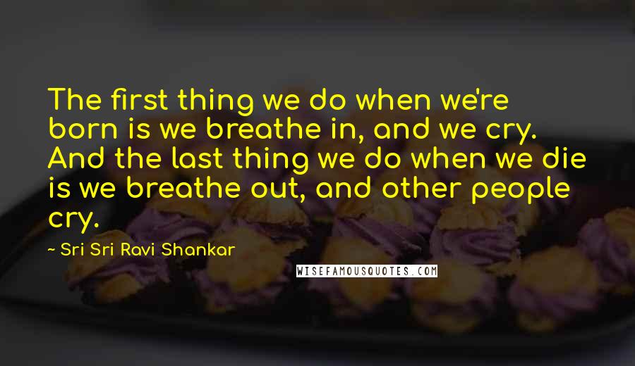 Sri Sri Ravi Shankar Quotes: The first thing we do when we're born is we breathe in, and we cry. And the last thing we do when we die is we breathe out, and other people cry.