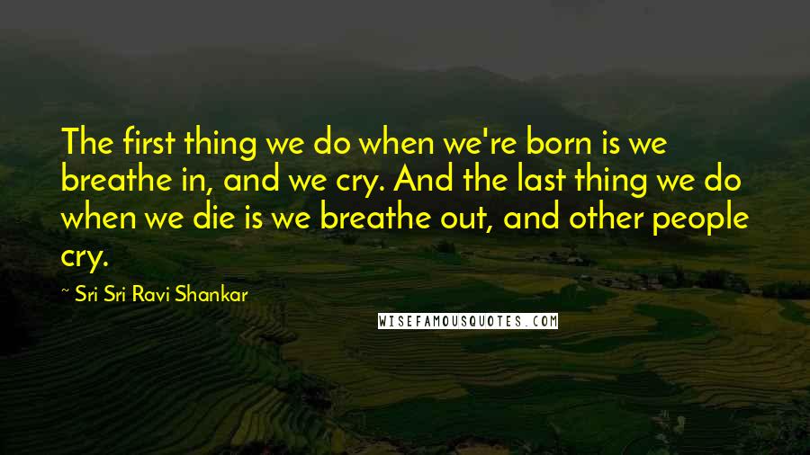 Sri Sri Ravi Shankar Quotes: The first thing we do when we're born is we breathe in, and we cry. And the last thing we do when we die is we breathe out, and other people cry.