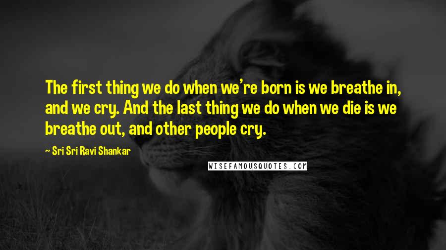 Sri Sri Ravi Shankar Quotes: The first thing we do when we're born is we breathe in, and we cry. And the last thing we do when we die is we breathe out, and other people cry.