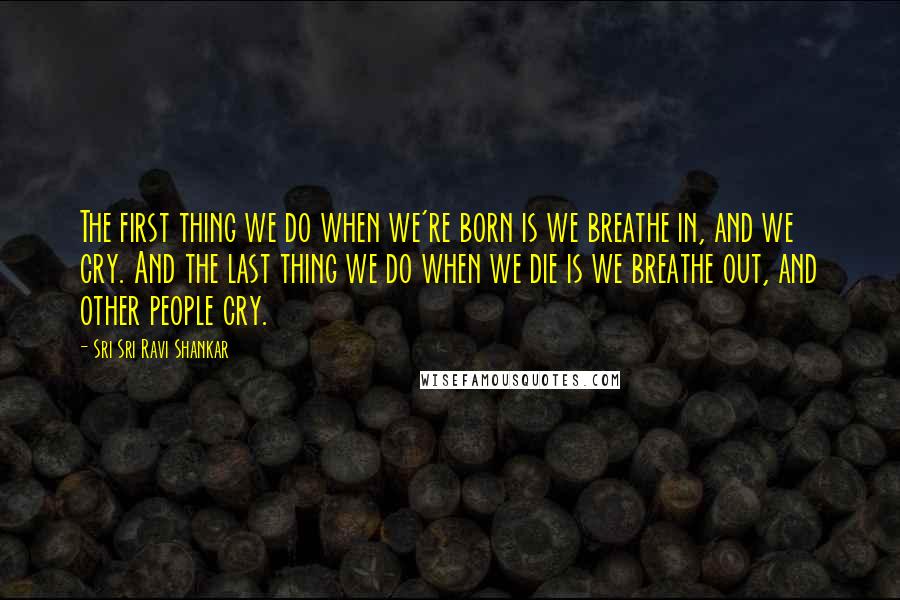 Sri Sri Ravi Shankar Quotes: The first thing we do when we're born is we breathe in, and we cry. And the last thing we do when we die is we breathe out, and other people cry.