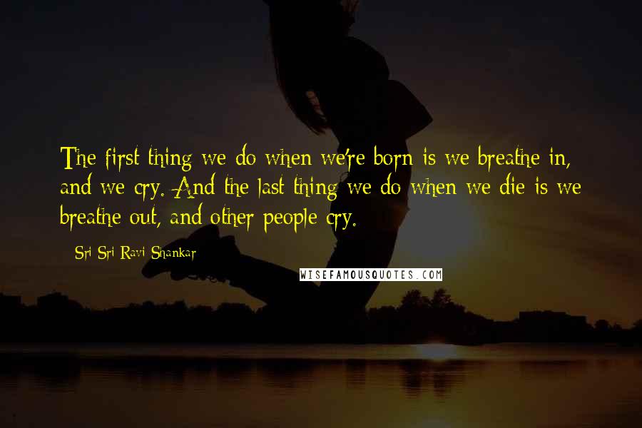 Sri Sri Ravi Shankar Quotes: The first thing we do when we're born is we breathe in, and we cry. And the last thing we do when we die is we breathe out, and other people cry.
