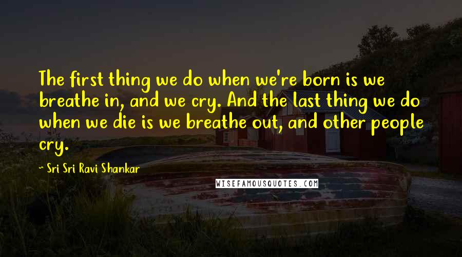 Sri Sri Ravi Shankar Quotes: The first thing we do when we're born is we breathe in, and we cry. And the last thing we do when we die is we breathe out, and other people cry.