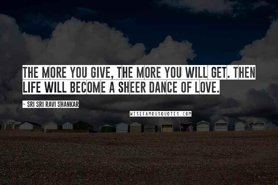 Sri Sri Ravi Shankar Quotes: The more you give, the more you will get. Then life will become a sheer dance of love.