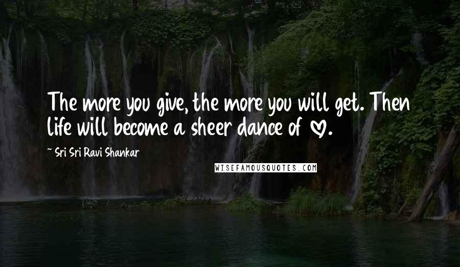 Sri Sri Ravi Shankar Quotes: The more you give, the more you will get. Then life will become a sheer dance of love.