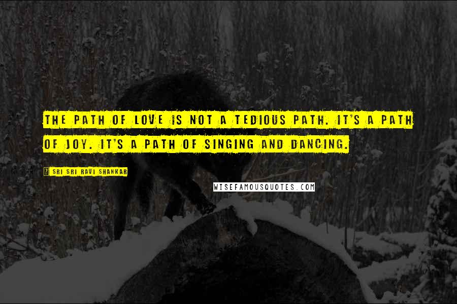 Sri Sri Ravi Shankar Quotes: The path of love is not a tedious path. It's a path of joy. It's a path of singing and dancing.