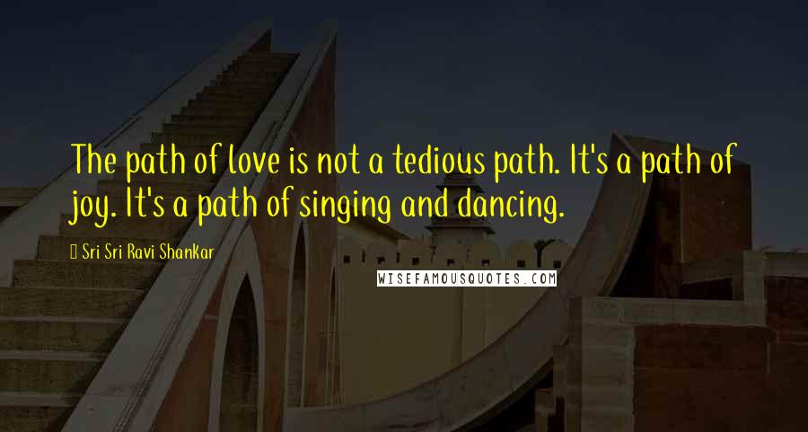 Sri Sri Ravi Shankar Quotes: The path of love is not a tedious path. It's a path of joy. It's a path of singing and dancing.