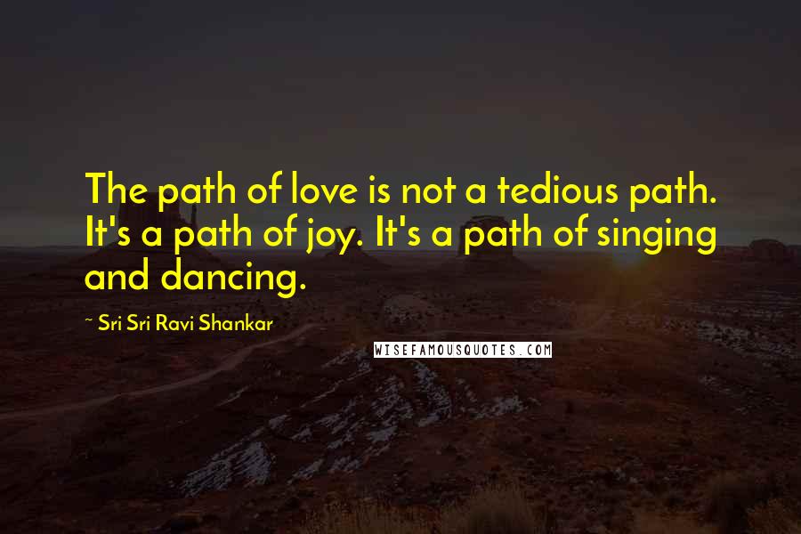 Sri Sri Ravi Shankar Quotes: The path of love is not a tedious path. It's a path of joy. It's a path of singing and dancing.