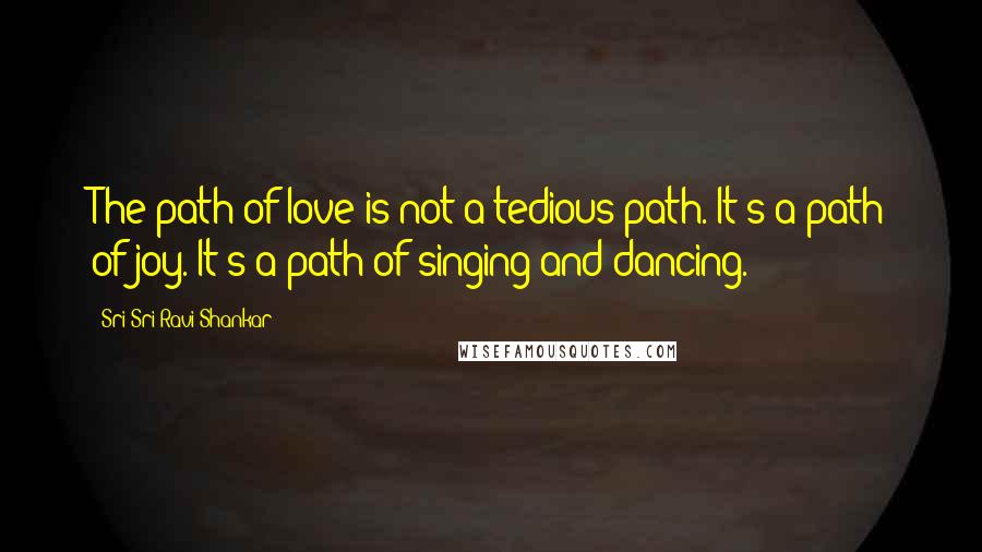 Sri Sri Ravi Shankar Quotes: The path of love is not a tedious path. It's a path of joy. It's a path of singing and dancing.