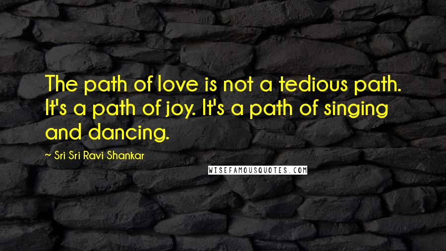 Sri Sri Ravi Shankar Quotes: The path of love is not a tedious path. It's a path of joy. It's a path of singing and dancing.