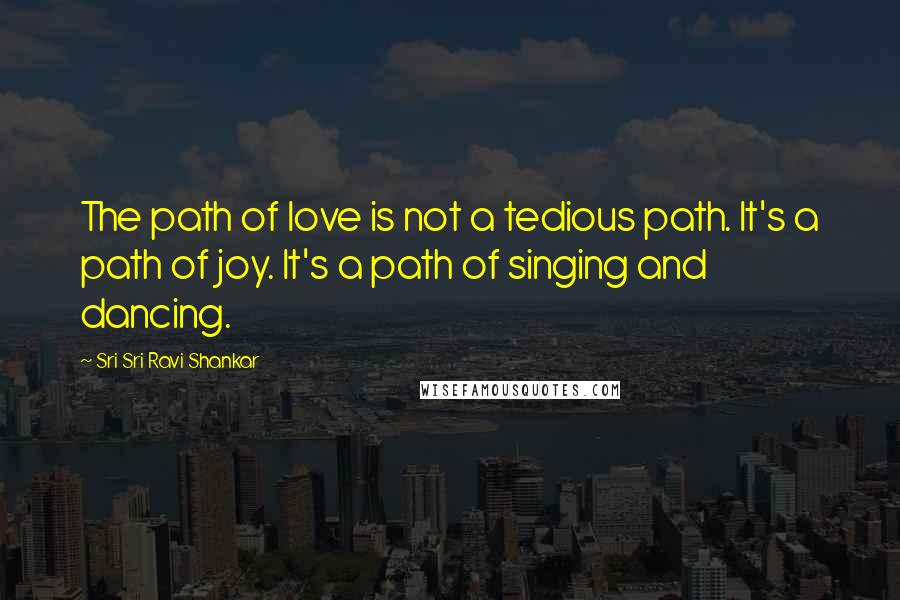 Sri Sri Ravi Shankar Quotes: The path of love is not a tedious path. It's a path of joy. It's a path of singing and dancing.