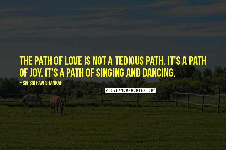 Sri Sri Ravi Shankar Quotes: The path of love is not a tedious path. It's a path of joy. It's a path of singing and dancing.